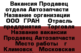 Вакансия Продавец отдела Автозапчасти › Название организации ­ ООО “ГРАН“ › Отрасль предприятия ­ Торговля › Название вакансии ­ Продавец Автозапчасти › Место работы ­ г Климовск - Московская обл., Климовск г. Работа » Вакансии   